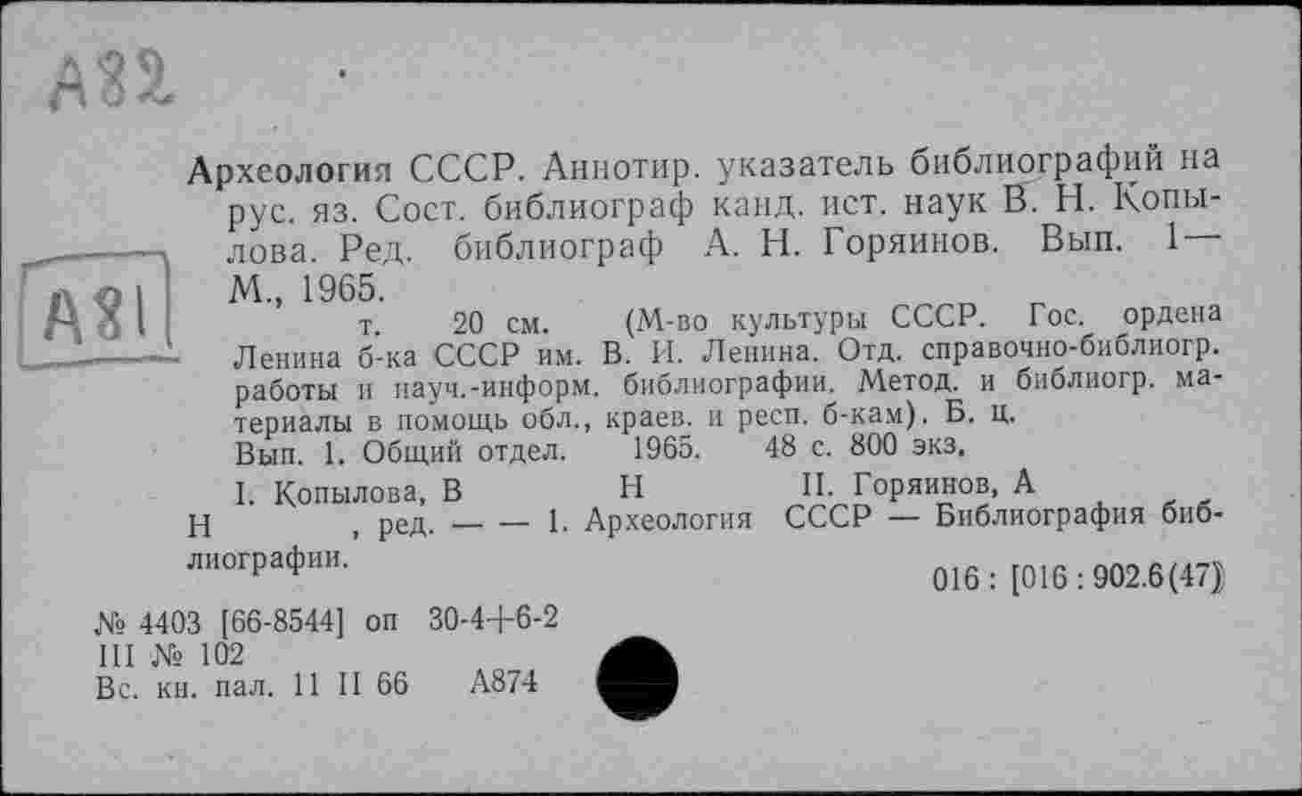 ﻿Археология СССР. Аннотир. указатель библиографий на рус. яз. Сост. библиограф канд. ист. наук В. Н. Копы-. лова. Ред. библиограф А. Н. Горяйнов. Вып. 1
М„ 1965.
I	т 20 см. (М-во культуры СССР. Гос. ордена
—- Ленина б-ка СССР им. В. И. Ленина. Отд. справочно-библиогр.
работы и науч.-информ, библиографии. Метод, и библиогр. материалы в помощь обл„ краев, и респ. б-кам). Б. ц.
Вып. 1. Общий отдел. 1965.	48 с. 800 экз,
1. Копылова, В	H	II. Горяйнов, А
t ред.---------------1. Археология СССР — Библиография библиографии.-----------о16 . ^016.902 6(47j
№ 4403 [66-8544] оп 30-4+6-2
III № 102
Вс. кн. пал. 11 II 66	А874